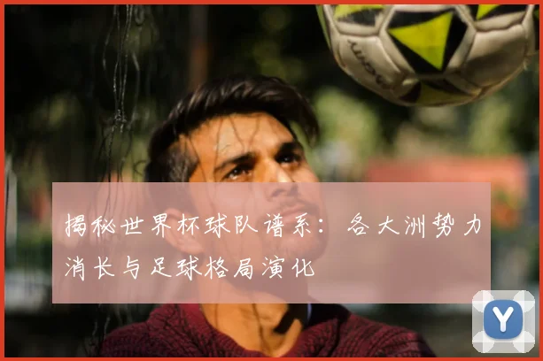 揭秘世界杯球队谱系：各大洲势力消长与足球格局演化