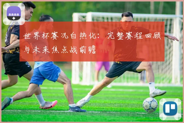 世界杯赛况白热化：完整赛程回顾与未来焦点战前瞻