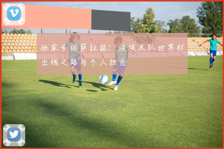 独家专访萨拉赫：谈埃及队世界杯出线之路与个人担当