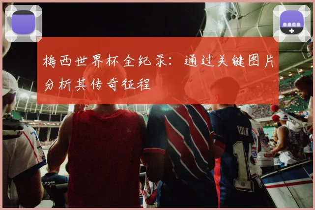 梅西世界杯全纪录:通过关键图片分析其传奇征程