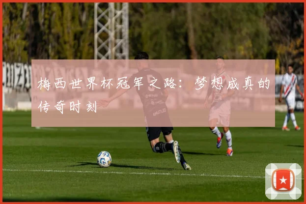 梅西世界杯冠军之路:梦想成真的传奇时刻