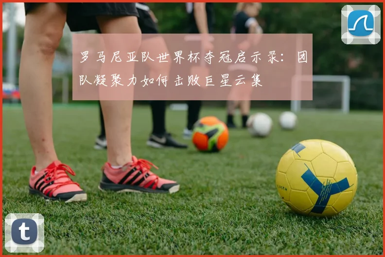 罗马尼亚队世界杯夺冠启示录:团队凝聚力如何击败巨星云集