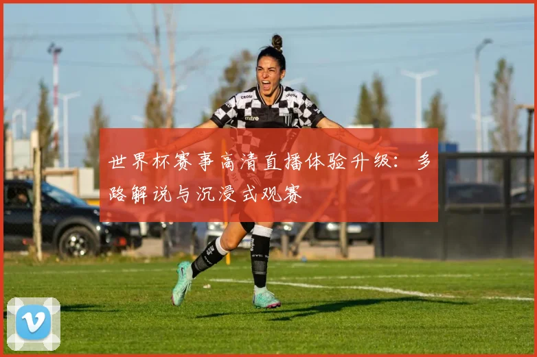 世界杯赛事高清直播体验升级：多路解说与沉浸式观赛