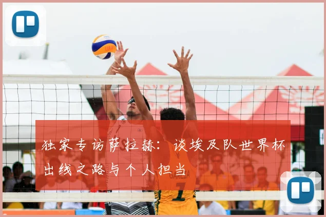 独家专访萨拉赫：谈埃及队世界杯出线之路与个人担当