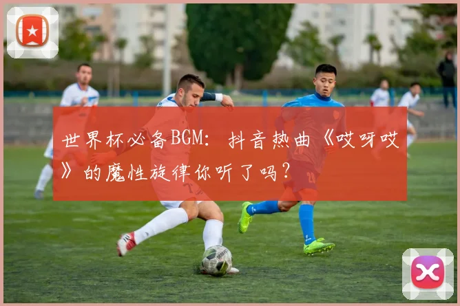 世界杯必备BGM:抖音热曲《哎呀哎》的魔性旋律你听了吗?