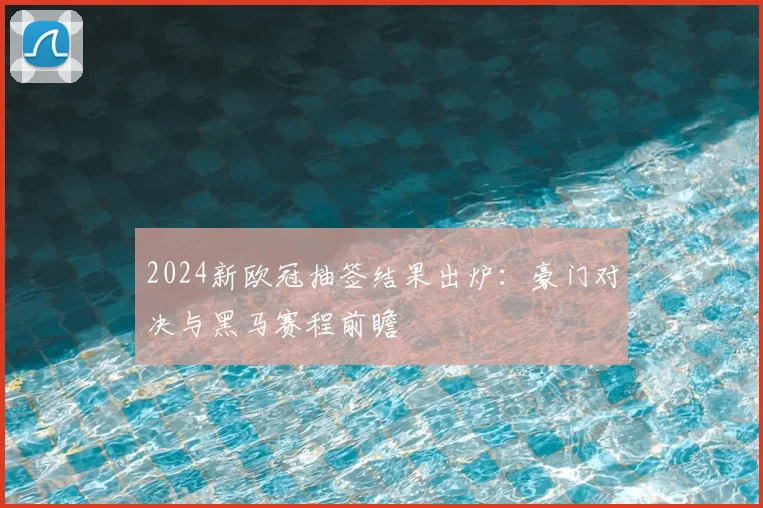 2024新欧冠抽签结果出炉：豪门对决与黑马赛程前瞻