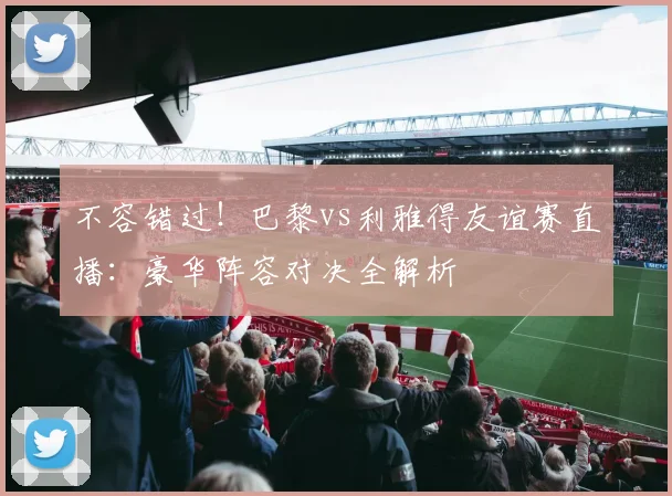 不容错过！巴黎vs利雅得友谊赛直播：豪华阵容对决全解析
