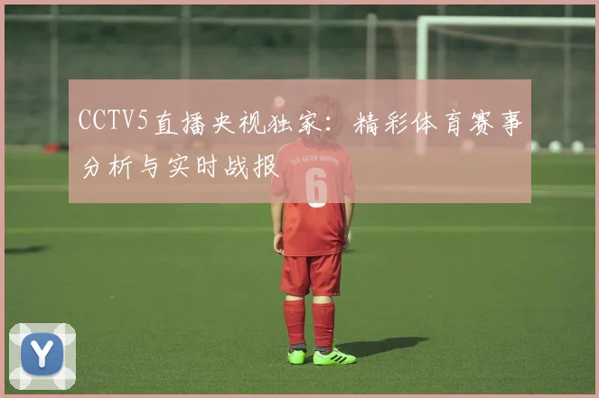 CCTV5直播央视独家：精彩体育赛事分析与实时战报