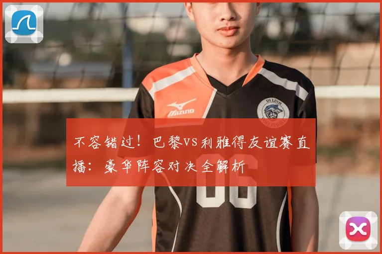 不容错过！巴黎vs利雅得友谊赛直播：豪华阵容对决全解析