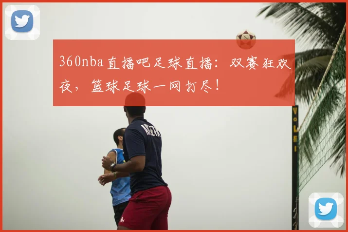 360nba直播吧足球直播：双赛狂欢夜，篮球足球一网打尽！