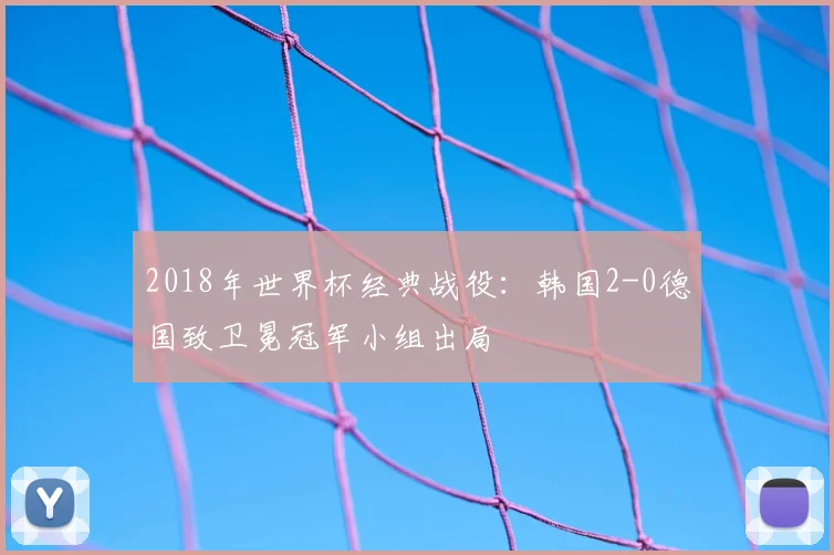 2018年世界杯经典战役：韩国2-0德国致卫冕冠军小组出局