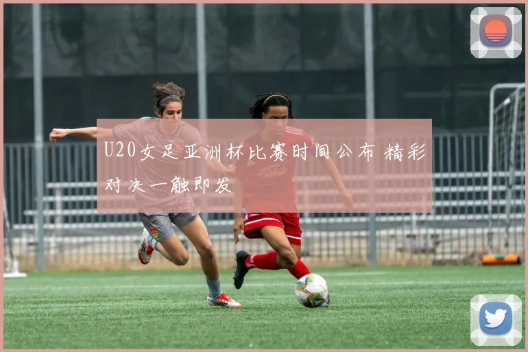 U20女足亚洲杯比赛时间公布 精彩对决一触即发