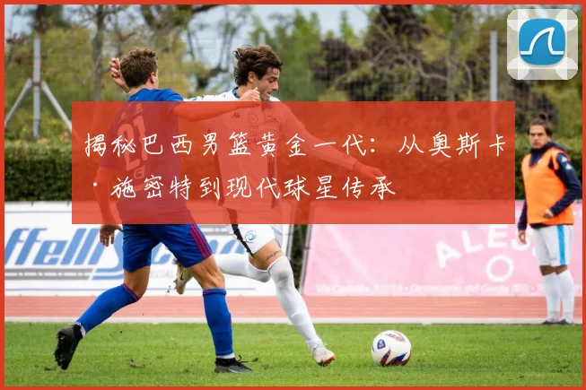 揭秘巴西男篮黄金一代：从奥斯卡·施密特到现代球星传承
