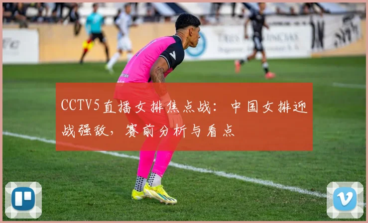 CCTV5直播女排焦点战：中国女排迎战强敌，赛前分析与看点