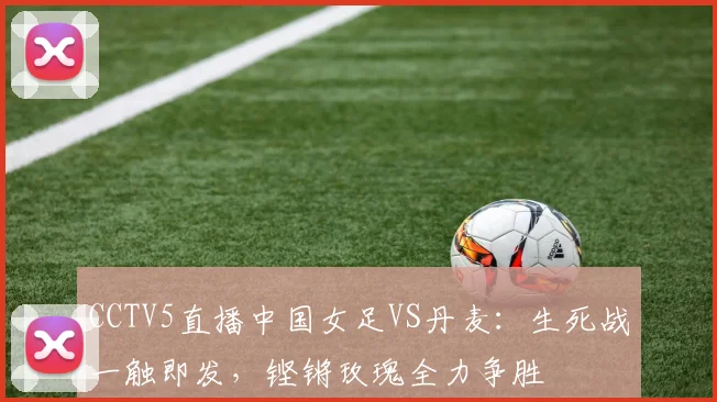 CCTV5直播中国女足VS丹麦：生死战一触即发，铿锵玫瑰全力争胜