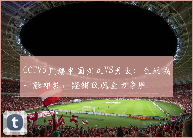 CCTV5直播中国女足VS丹麦：生死战一触即发，铿锵玫瑰全力争胜