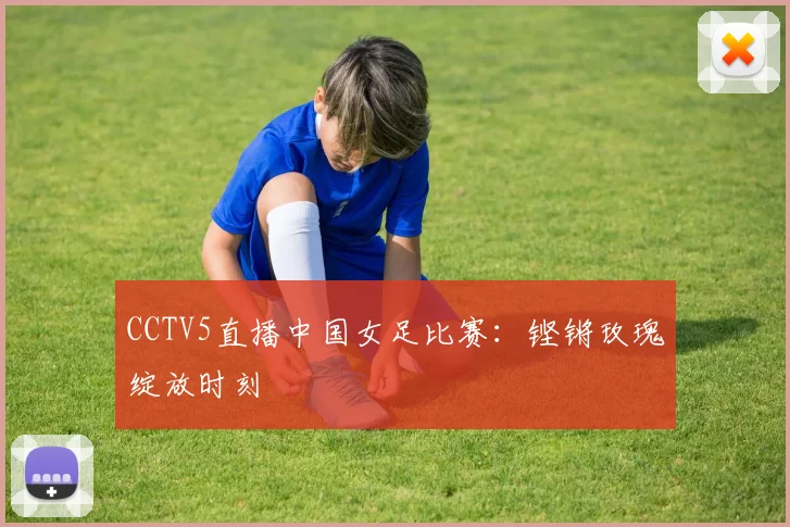 CCTV5直播中国女足比赛：铿锵玫瑰绽放时刻