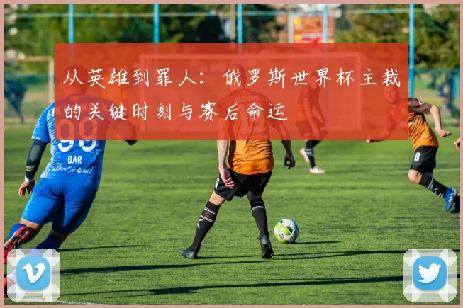 从英雄到罪人：俄罗斯世界杯主裁的关键时刻与赛后命运